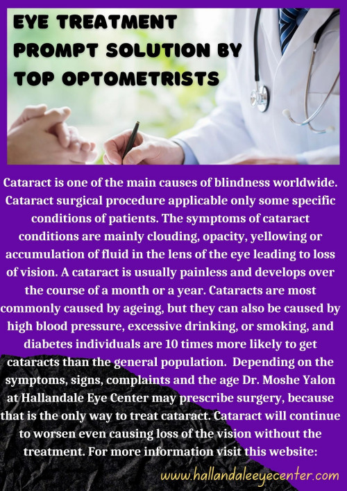 Cataract is one of the main causes of blindness worldwide. Cataract surgical procedure applicable only some specific conditions of patients. The symptoms of cataract conditions are mainly clouding, opacity, yellowing or accumulation of fluid in the lens of the eye leading to loss of vision. A cataract is usually painless and develops over the course of a month or a year. Cataracts are most commonly caused by ageing, but they can also be caused by high blood pressure, excessive drinking, or smoking, and diabetes individuals are 10 times more likely to get cataracts than the general population.  Depending on the symptoms, signs, complaints and the age Dr. Moshe Yalon at Hallandale Eye Center may prescribe surgery, because that is the only way to treat cataract. Cataract will continue to worsen even causing loss of the vision without the treatment. For more information visit this website:
www.hallandaleeyecenter.com