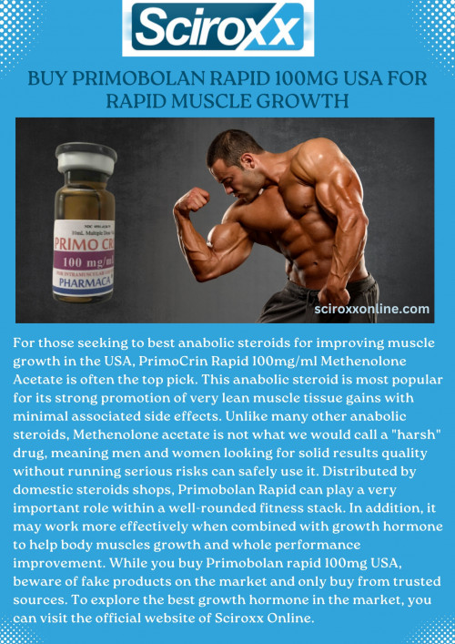 For those seeking to best anabolic steroids for improving muscle growth in the USA, PrimoCrin Rapid 100mg/ml Methenolone Acetate is often the top pick. This anabolic steroid is most popular for its strong promotion of very lean muscle tissue gains with minimal associated side effects. Unlike many other anabolic steroids, Methenolone acetate is not what we would call a "harsh" drug, meaning men and women looking for solid results quality without running serious risks can safely use it. Distributed by domestic steroids shops, Primobolan Rapid can play a very important role within a well-rounded fitness stack. In addition, it may work more effectively when combined with growth hormone to help body muscles growth and whole performance improvement. While you buy Primobolan rapid 100mg USA, beware of fake products on the market and only buy from trusted sources. To explore the best growth hormone in the market, you can visit the official website of Sciroxx Online.